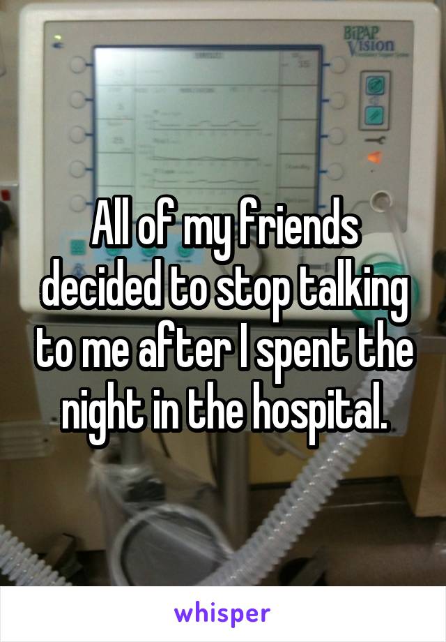 All of my friends decided to stop talking to me after I spent the night in the hospital.