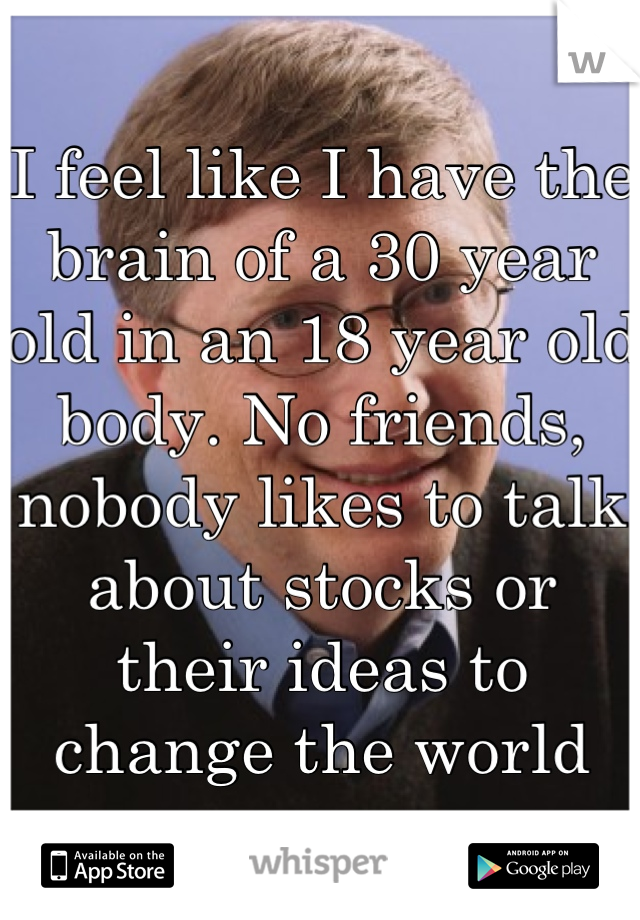 I feel like I have the brain of a 30 year old in an 18 year old body. No friends, nobody likes to talk about stocks or their ideas to change the world