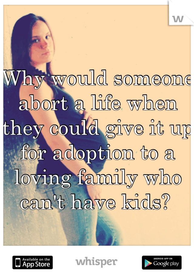 Why would someone abort a life when they could give it up for adoption to a loving family who can't have kids? 