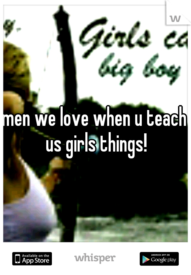 men we love when u teach us girls things!