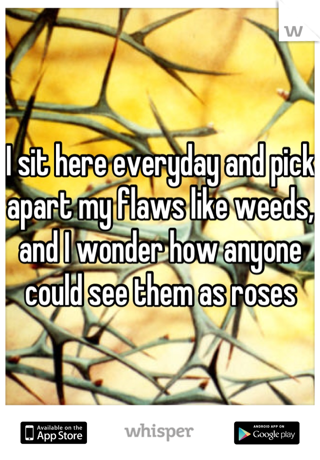 I sit here everyday and pick apart my flaws like weeds,
and I wonder how anyone could see them as roses
