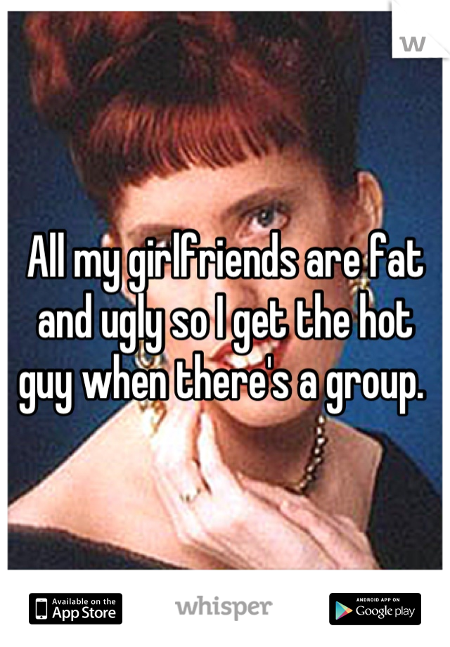 All my girlfriends are fat and ugly so I get the hot guy when there's a group. 