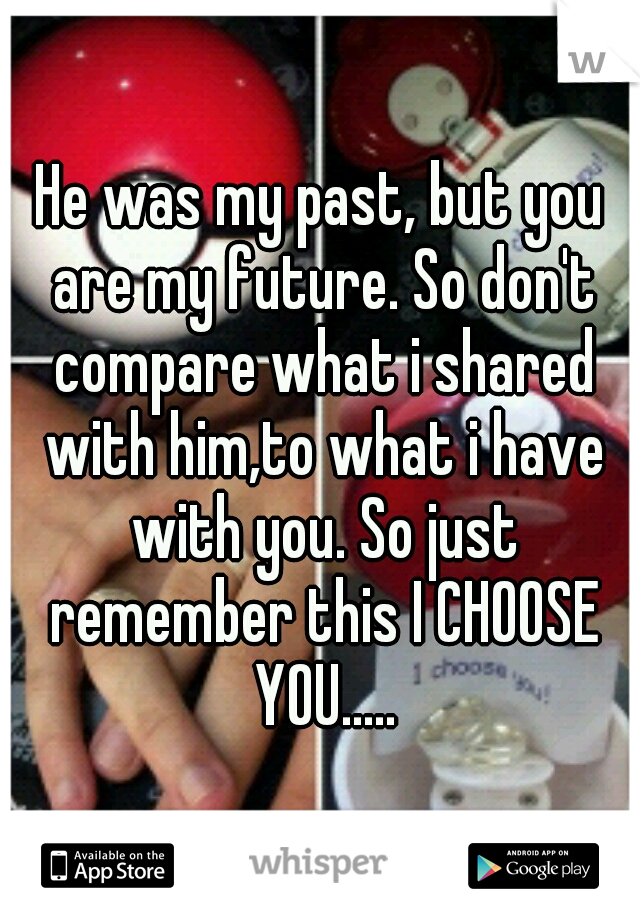 He was my past, but you are my future. So don't compare what i shared with him,to what i have with you. So just remember this I CHOOSE YOU.....
