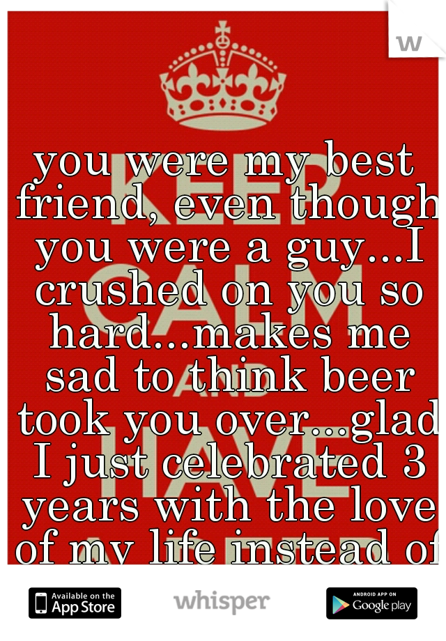 you were my best friend, even though you were a guy...I crushed on you so hard...makes me sad to think beer took you over...glad I just celebrated 3 years with the love of my life instead of you