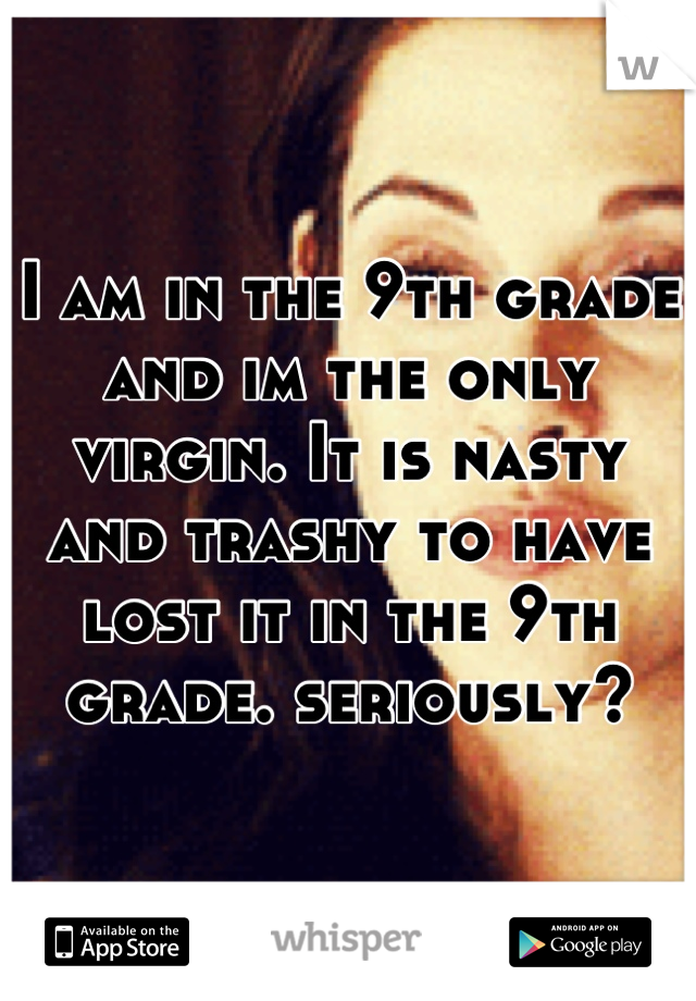 I am in the 9th grade and im the only virgin. It is nasty and trashy to have lost it in the 9th grade. seriously?