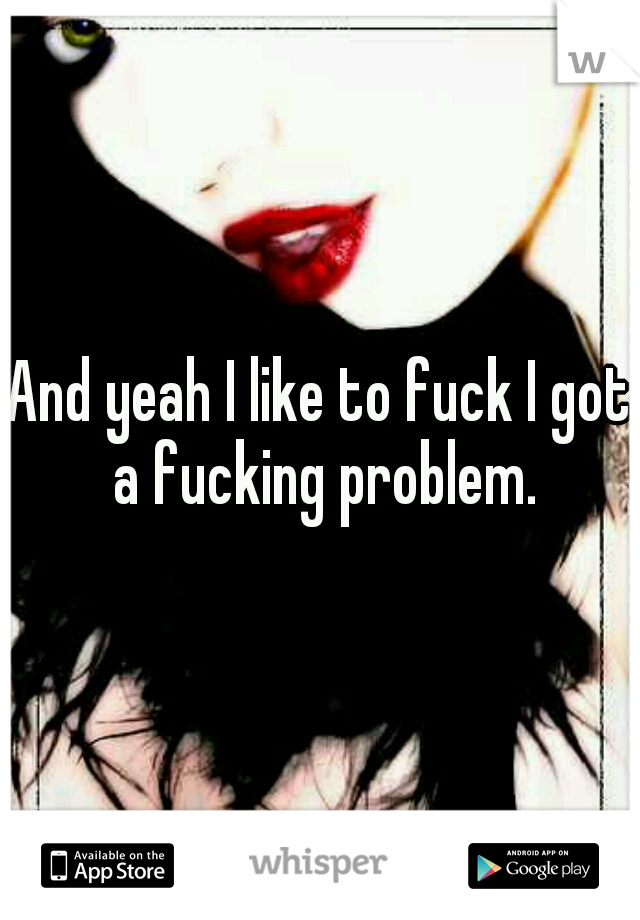 And yeah I like to fuck I got a fucking problem.