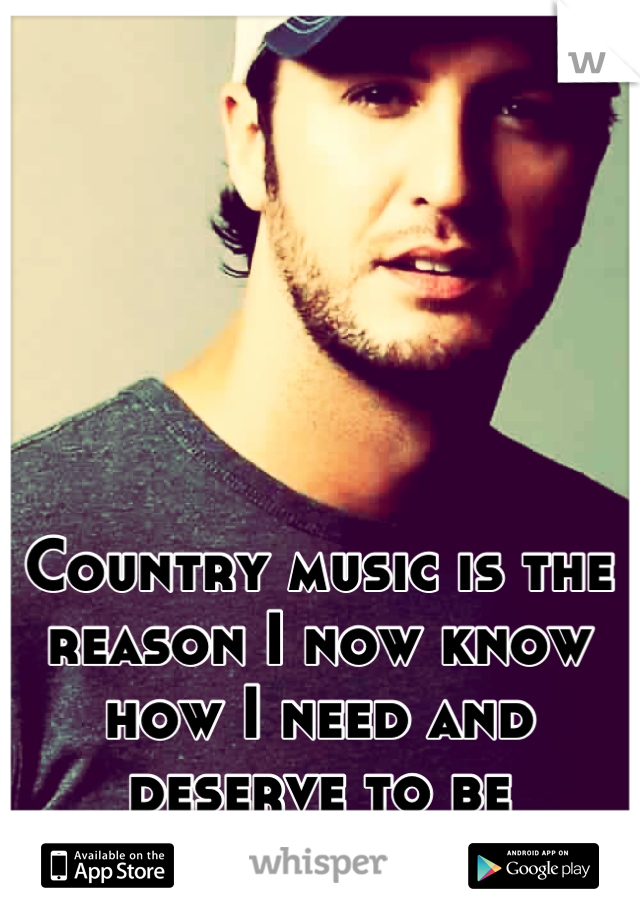 Country music is the reason I now know how I need and deserve to be treated. 