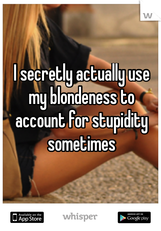I secretly actually use my blondeness to account for stupidity sometimes