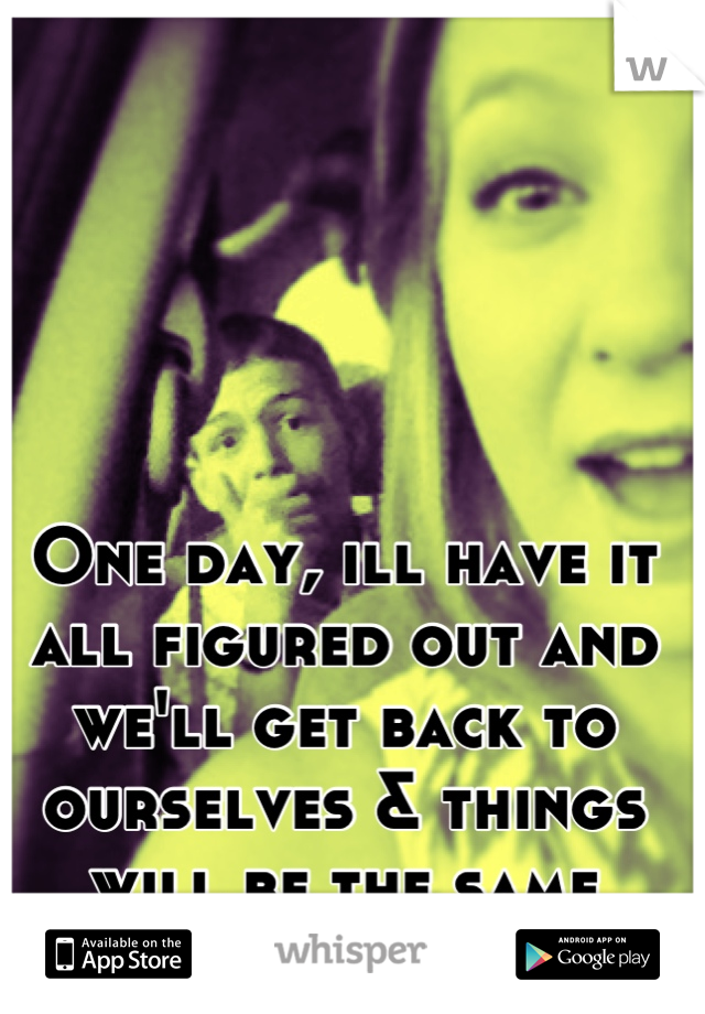 One day, ill have it all figured out and we'll get back to ourselves & things will be the same again. One day. 