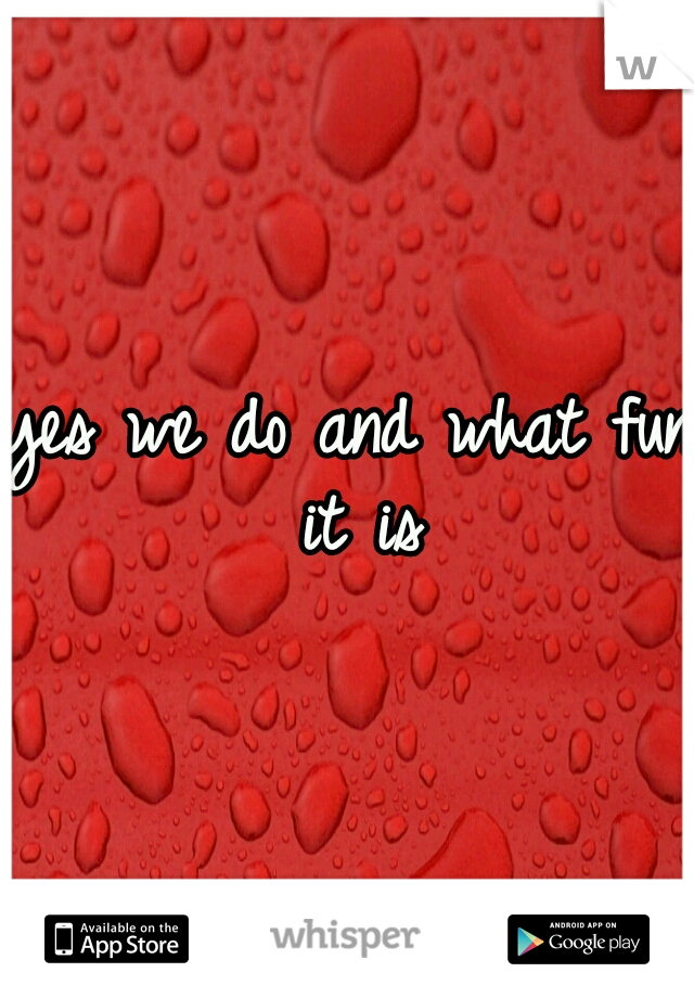 yes we do and what fun it is