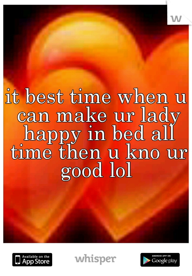 it best time when u can make ur lady happy in bed all time then u kno ur good lol 