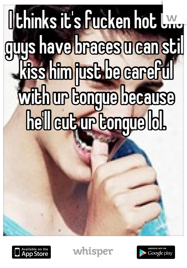 I thinks it's fucken hot tht guys have braces u can still kiss him just be careful with ur tongue because he'll cut ur tongue lol.