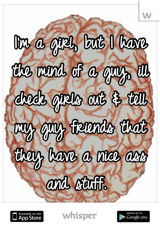 I'm a girl, but I have the mind of a guy, ill check girls out & tell my guy friends that they have a nice ass and stuff. 