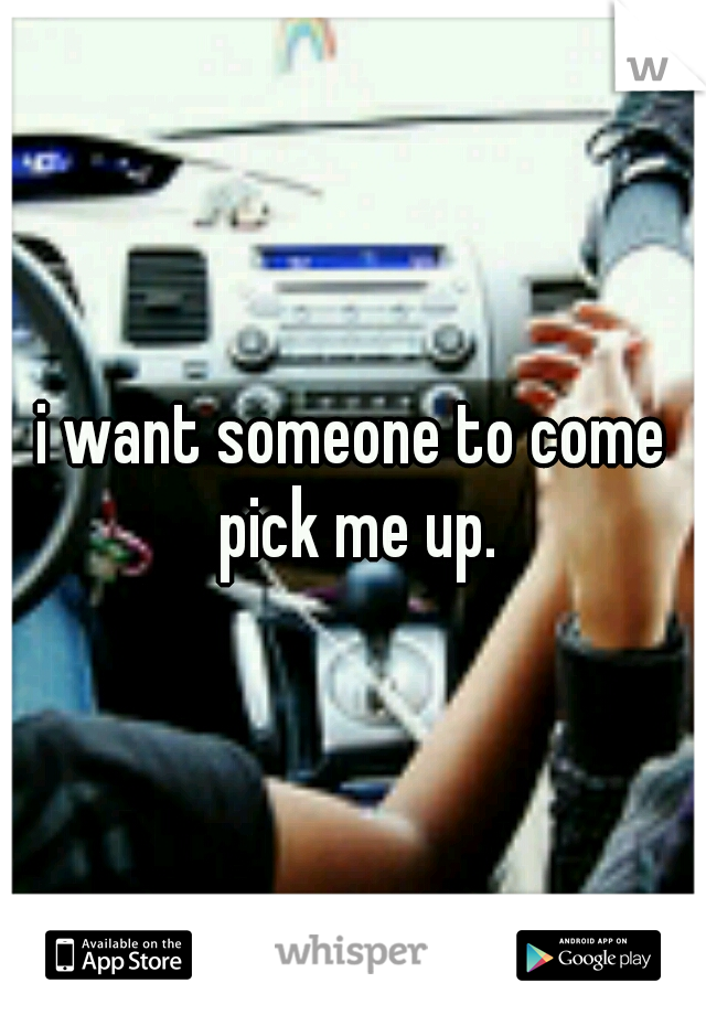 i want someone to come pick me up.