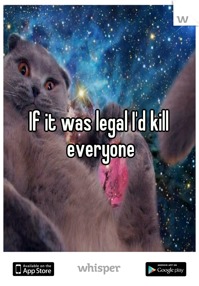 If it was legal I'd kill everyone