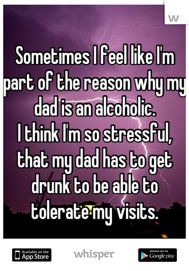 Sometimes I feel like I'm part of the reason why my dad is an alcoholic. 
I think I'm so stressful, that my dad has to get drunk to be able to tolerate my visits.