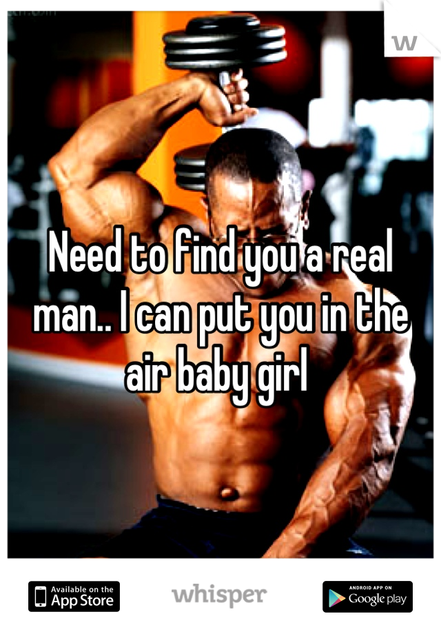 Need to find you a real man.. I can put you in the air baby girl 