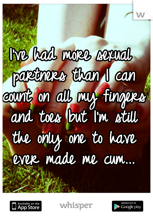 I've had more sexual partners than I can count on all my fingers and toes but I'm still the only one to have ever made me cum...