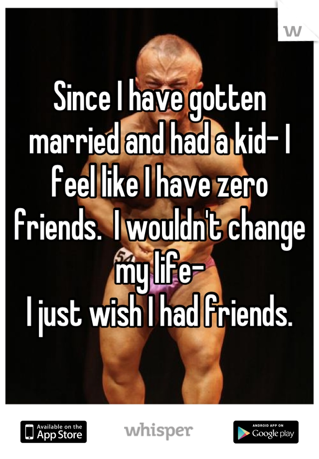 Since I have gotten married and had a kid- I feel like I have zero friends.  I wouldn't change my life-
I just wish I had friends.
 