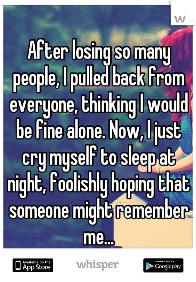 After losing so many people, I pulled back from everyone, thinking I would be fine alone. Now, I just cry myself to sleep at night, foolishly hoping that someone might remember me...