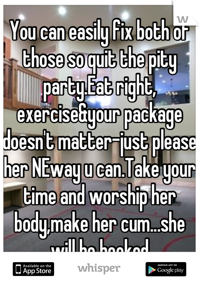 You can easily fix both of those so quit the pity party.Eat right, exercise&your package doesn't matter-just please her NEway u can.Take your time and worship her body,make her cum...she will be hooked