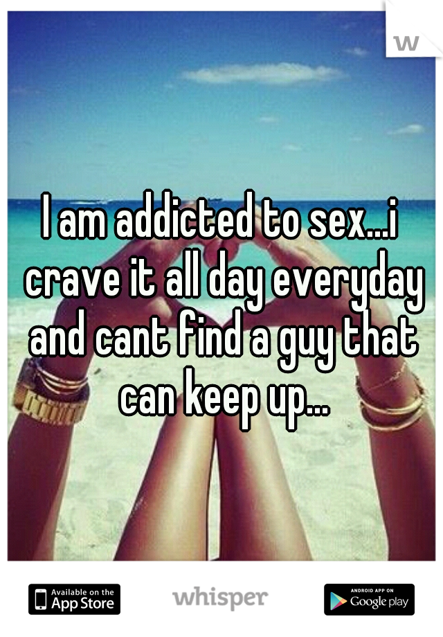 I am addicted to sex...i crave it all day everyday and cant find a guy that can keep up...