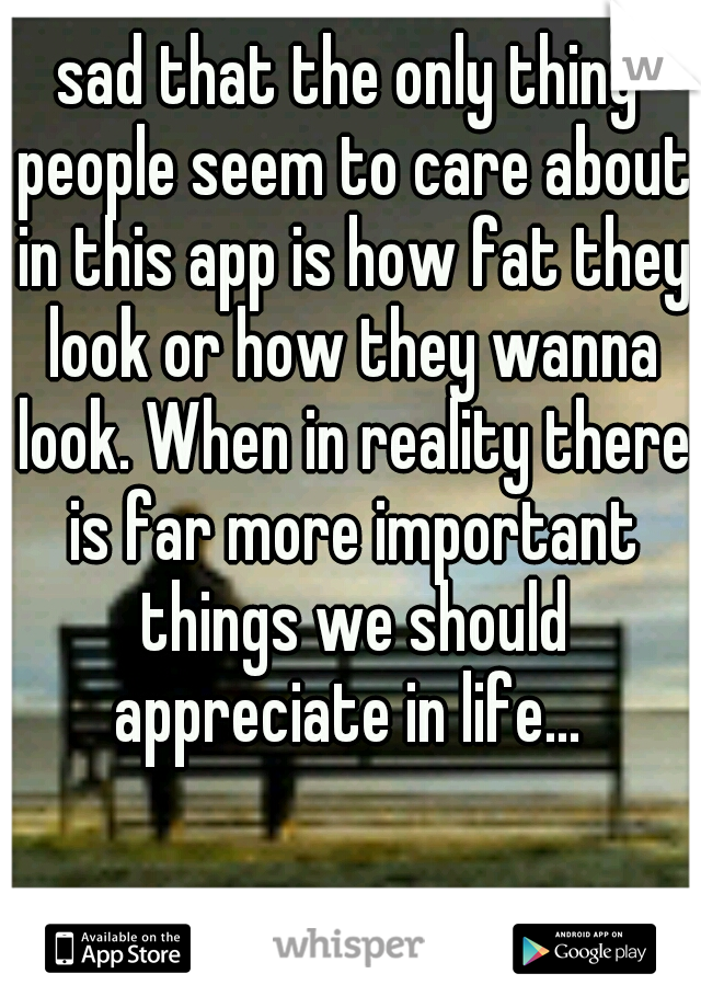 sad that the only thing people seem to care about in this app is how fat they look or how they wanna look. When in reality there is far more important things we should appreciate in life... 
