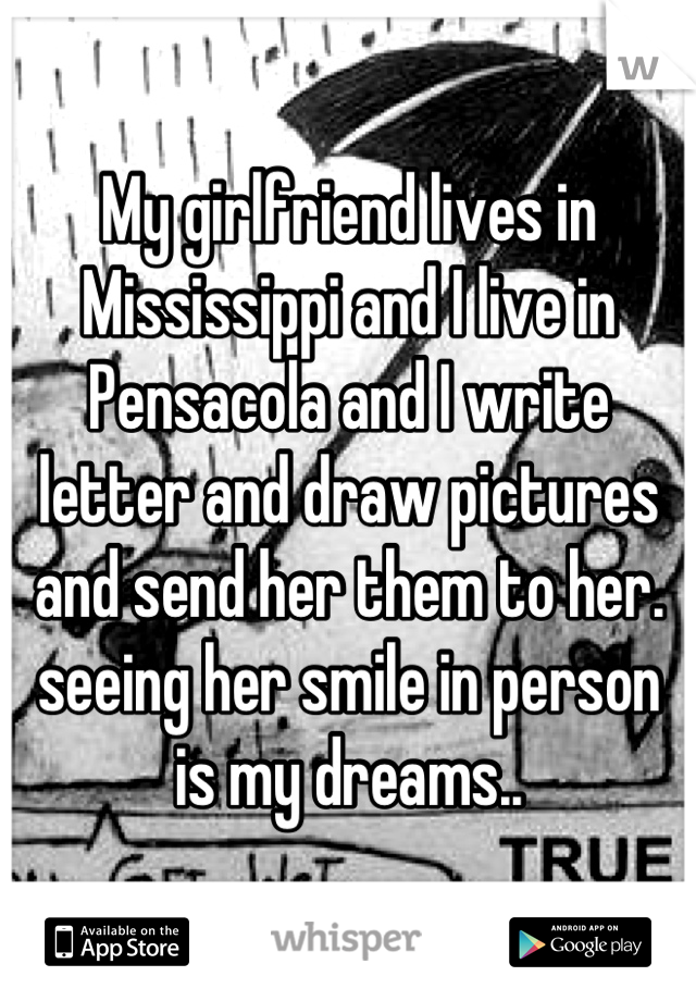 My girlfriend lives in Mississippi and I live in Pensacola and I write letter and draw pictures and send her them to her. seeing her smile in person is my dreams..