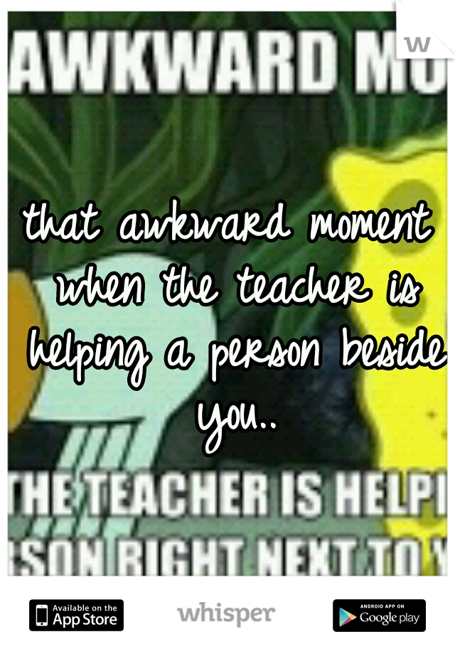 that awkward moment when the teacher is helping a person beside you..