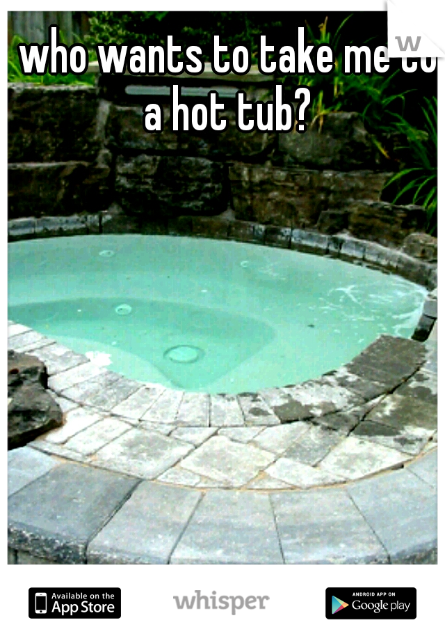 who wants to take me to a hot tub? 