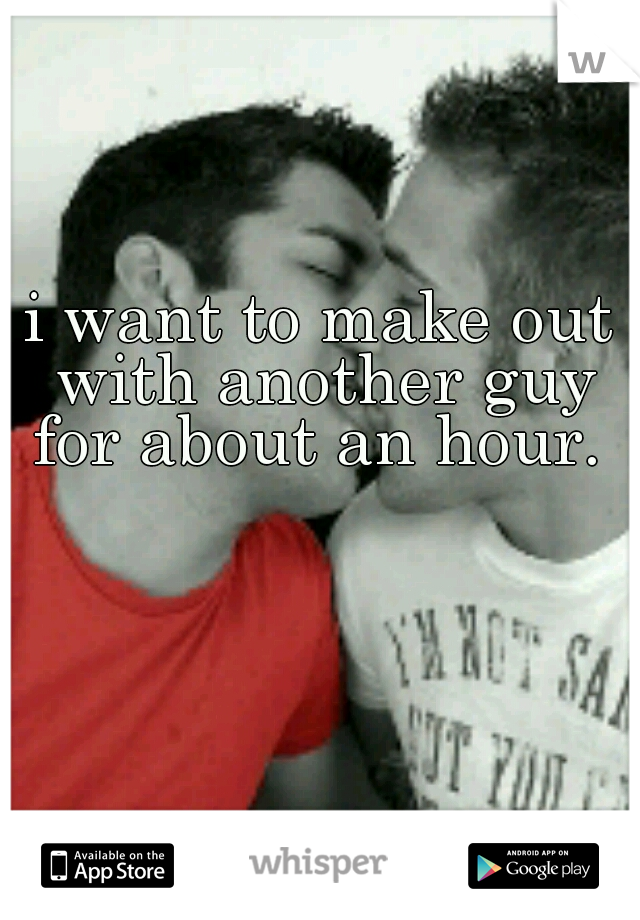 i want to make out with another guy for about an hour. 