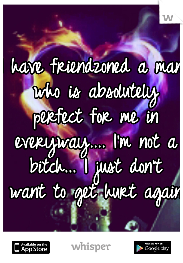 I have friendzoned a man who is absolutely perfect for me in everyway.... I'm not a bitch... I just don't want to get hurt again