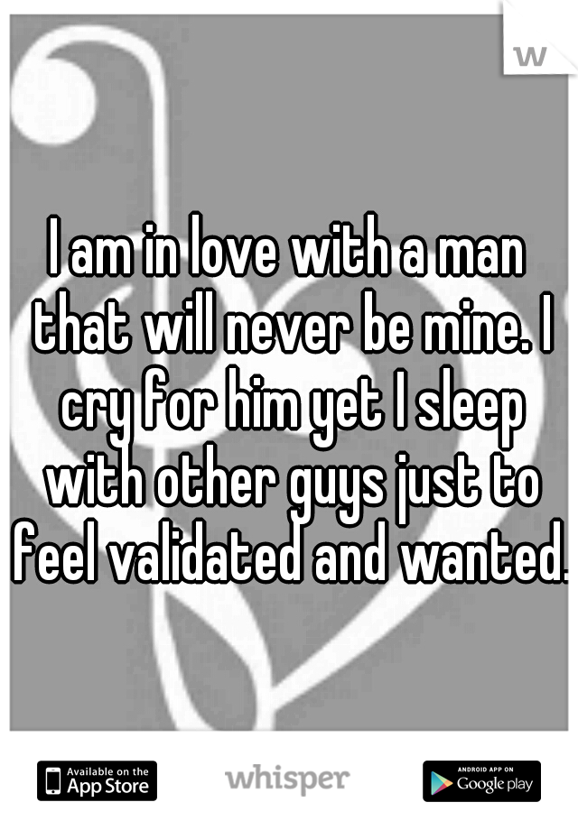 I am in love with a man that will never be mine. I cry for him yet I sleep with other guys just to feel validated and wanted.