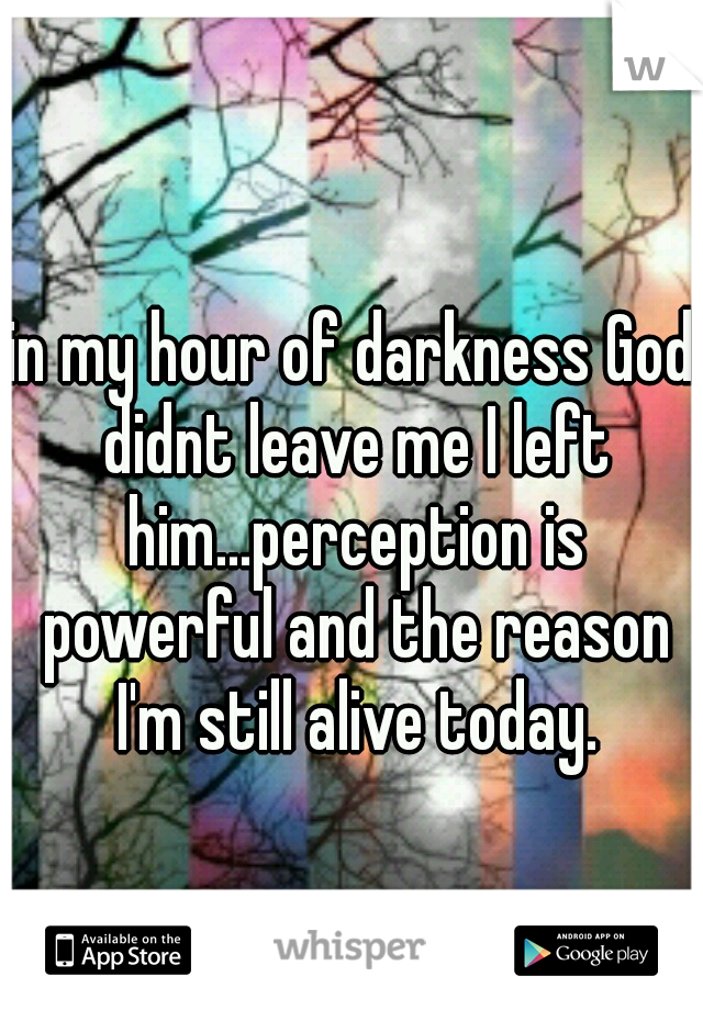in my hour of darkness God didnt leave me I left him...perception is powerful and the reason I'm still alive today.