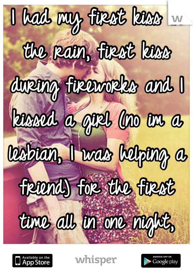 I had my first kiss in the rain, first kiss during fireworks and I kissed a girl (no im a lesbian, I was helping a friend) for the first time all in one night, last night (:
