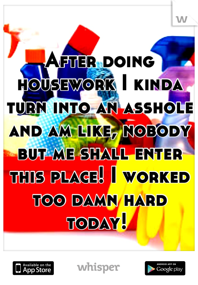 After doing housework I kinda turn into an asshole and am like, nobody but me shall enter this place! I worked too damn hard today! 