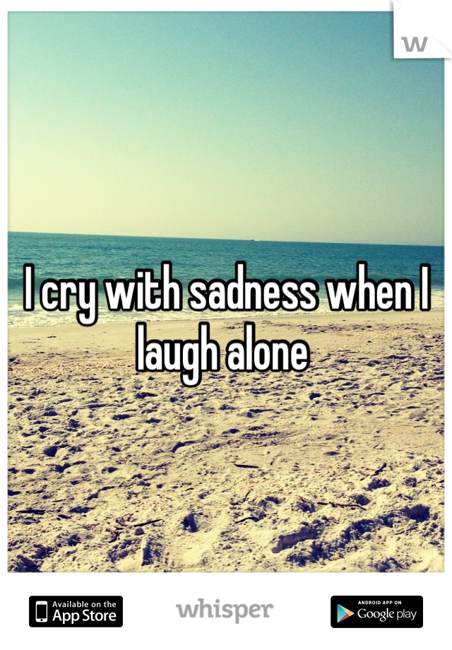 I cry with sadness when I laugh alone 