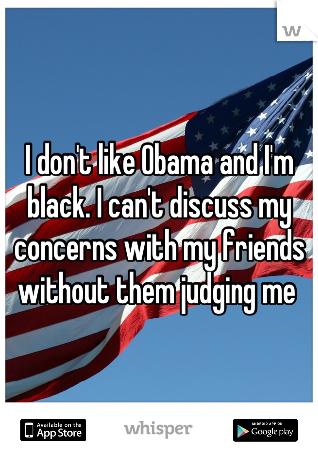 I don't like Obama and I'm black. I can't discuss my concerns with my friends without them judging me 