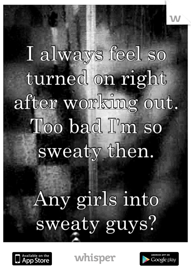 I always feel so turned on right after working out. Too bad I'm so sweaty then. 

Any girls into sweaty guys?