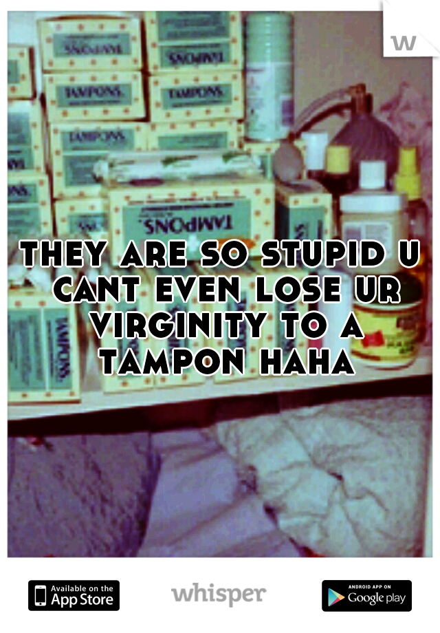they are so stupid u cant even lose ur virginity to a tampon haha