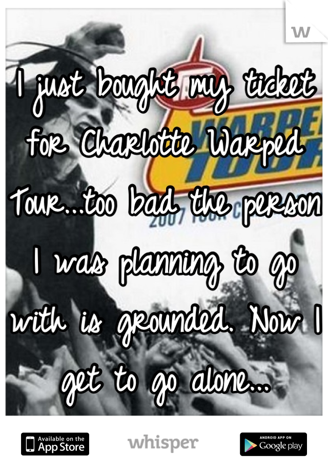 I just bought my ticket for Charlotte Warped Tour...too bad the person I was planning to go with is grounded. Now I get to go alone...