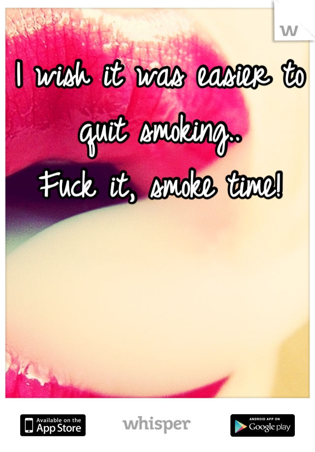 I wish it was easier to quit smoking.. 
Fuck it, smoke time!