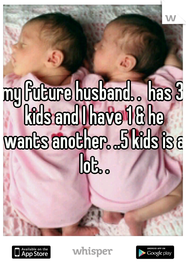my future husband. .  has 3 kids and I have 1 & he wants another. ..5 kids is a lot. .