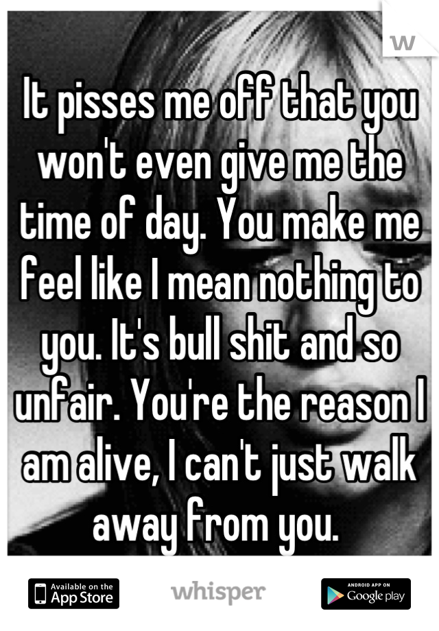 It pisses me off that you won't even give me the time of day. You make me feel like I mean nothing to you. It's bull shit and so unfair. You're the reason I am alive, I can't just walk away from you. 