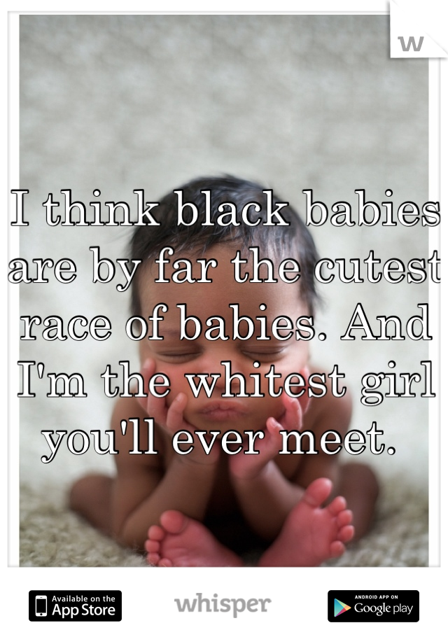 I think black babies are by far the cutest race of babies. And I'm the whitest girl you'll ever meet. 
