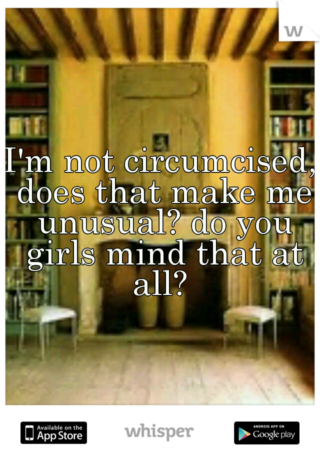 I'm not circumcised, does that make me unusual? do you girls mind that at all? 