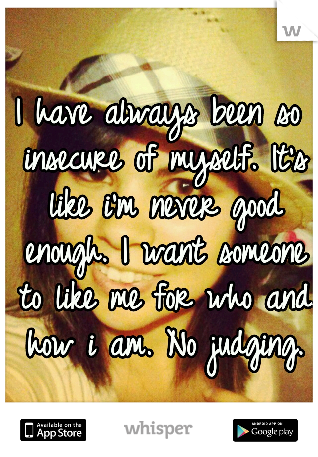 I have always been so insecure of myself. It's like i'm never good enough. I want someone to like me for who and how i am. No judging.