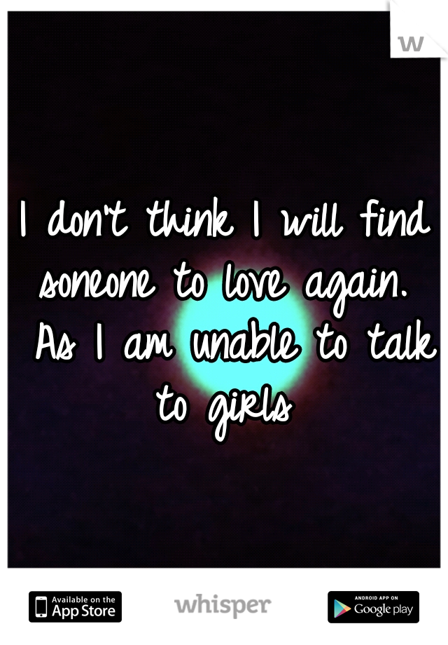 I don't think I will find soneone to love again.  As I am unable to talk to girls 