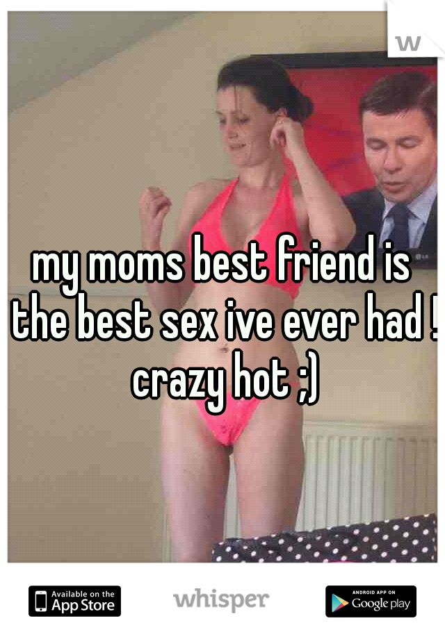 my moms best friend is the best sex ive ever had ! crazy hot ;)