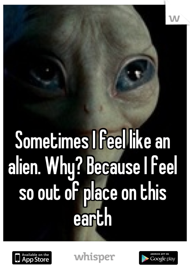 Sometimes I feel like an alien. Why? Because I feel so out of place on this earth